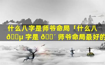 什么八字是师爷命局「什么八 🌵 字是 🐴 师爷命局最好的」
